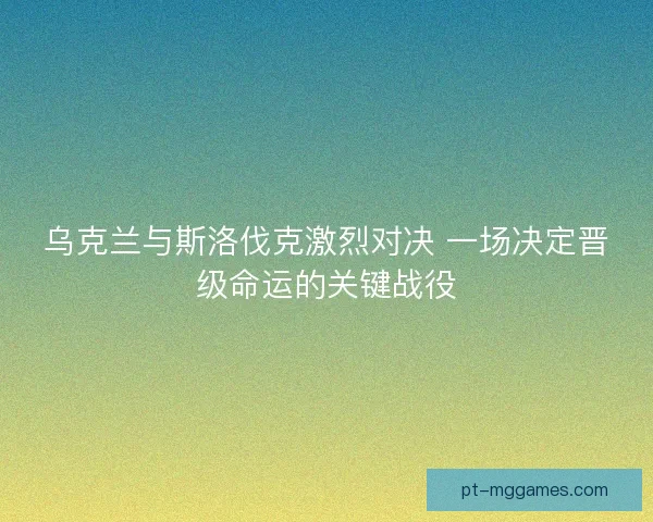 乌克兰与斯洛伐克激烈对决 一场决定晋级命运的关键战役